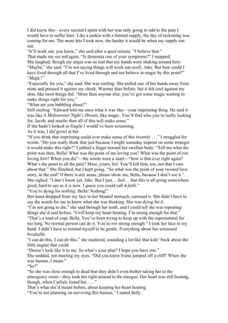 I did know this—every second I spent with her was only going to add to the pain I
would have to suffer later. Like a junkie with a limited supply, the day of reckoning was
coming for me. The more hits I took now, the harder it would be when my supply ran
out.
“It’ll work out, you know,” she said after a quiet minute. “I believe that.”
That made me see red again. “Is dementia one of your symptoms?” I snapped.
She laughed, though my anger was so real that my hands were shaking around hers.
“Maybe,” she said. “I’m not saying things will work out easily, Jake. But how could I
have lived through all that I’ve lived through and not believe in magic by this point?”
“Magic?”
“Especially for you,” she said. She was smiling. She pulled one of her hands away from
mine and pressed it against my cheek. Warmer than before, but it felt cool against my
skin, like most things did. “More than anyone else, you’ve got some magic waiting to
make things right for you.”
“What are you babbling about?”
Still smiling. “Edward told me once what it was like—your imprinting thing. He said it
was like A Midsummer Night’s Dream, like magic. You’ll find who you’re really looking
for, Jacob, and maybe then all of this will make sense.”
If she hadn’t looked so fragile I would’ve been screaming.
As it was, I did growl at her.
“If you think that imprinting could ever make sense of this insanity . . .” I struggled for
words. “Do you really think that just because I might someday imprint on some stranger
it would make this right?” I jabbed a finger toward her swollen body. “Tell me what the
point was then, Bella! What was the point of me loving you? What was the point of you
loving him? When you die”—the words were a snarl—“how is that ever right again?
What’s the point to all the pain? Mine, yours, his! You’ll kill him, too, not that I care
about that.” She flinched, but I kept going. “So what was the point of your twisted love
story, in the end? If there is any sense, please show me, Bella, because I don’t see it.”
She sighed. “I don’t know yet, Jake. But I just… feel… that this is all going somewhere
good, hard to see as it is now. I guess you could call it faith.”
“You’re dying for nothing, Bella! Nothing!”
Her hand dropped from my face to her bloated stomach, caressed it. She didn’t have to
say the words for me to know what she was thinking. She was dying for it.
“I’m not going to die,” she said through her teeth, and I could tell she was repeating
things she’d said before. “I will keep my heart beating. I’m strong enough for that.”
“That’s a load of crap, Bella. You’ve been trying to keep up with the supernatural for
too long. No normal person can do it. You’re not strong enough.” I took her face in my
hand. I didn’t have to remind myself to be gentle. Everything about her screamed
breakable.
“I can do this. I can do this,” she muttered, sounding a lot like that kids’ book about the
little engine that could.
“Doesn’t look like it to me. So what’s your plan? I hope you have one.”
She nodded, not meeting my eyes. “Did you know Esme jumped off a cliff? When she
was human, I mean.”
“So?”
“So she was close enough to dead that they didn’t even bother taking her to the
emergency room—they took her right around to the morgue. Her heart was still beating,
though, when Carlisle found her. . . .”
That’s what she’d meant before, about keeping her heart beating.
“You’re not planning on surviving this human,” I stated dully.
 