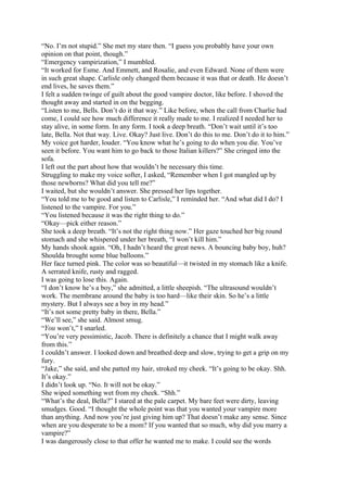 “No. I’m not stupid.” She met my stare then. “I guess you probably have your own
opinion on that point, though.”
“Emergency vampirization,” I mumbled.
“It worked for Esme. And Emmett, and Rosalie, and even Edward. None of them were
in such great shape. Carlisle only changed them because it was that or death. He doesn’t
end lives, he saves them.”
I felt a sudden twinge of guilt about the good vampire doctor, like before. I shoved the
thought away and started in on the begging.
“Listen to me, Bells. Don’t do it that way.” Like before, when the call from Charlie had
come, I could see how much difference it really made to me. I realized I needed her to
stay alive, in some form. In any form. I took a deep breath. “Don’t wait until it’s too
late, Bella. Not that way. Live. Okay? Just live. Don’t do this to me. Don’t do it to him.”
My voice got harder, louder. “You know what he’s going to do when you die. You’ve
seen it before. You want him to go back to those Italian killers?” She cringed into the
sofa.
I left out the part about how that wouldn’t be necessary this time.
Struggling to make my voice softer, I asked, “Remember when I got mangled up by
those newborns? What did you tell me?”
I waited, but she wouldn’t answer. She pressed her lips together.
“You told me to be good and listen to Carlisle,” I reminded her. “And what did I do? I
listened to the vampire. For you.”
“You listened because it was the right thing to do.”
“Okay—pick either reason.”
She took a deep breath. “It’s not the right thing now.” Her gaze touched her big round
stomach and she whispered under her breath, “I won’t kill him.”
My hands shook again. “Oh, I hadn’t heard the great news. A bouncing baby boy, huh?
Shoulda brought some blue balloons.”
Her face turned pink. The color was so beautiful—it twisted in my stomach like a knife.
A serrated knife, rusty and ragged.
I was going to lose this. Again.
“I don’t know he’s a boy,” she admitted, a little sheepish. “The ultrasound wouldn’t
work. The membrane around the baby is too hard—like their skin. So he’s a little
mystery. But I always see a boy in my head.”
“It’s not some pretty baby in there, Bella.”
“We’ll see,” she said. Almost smug.
“You won’t,” I snarled.
“You’re very pessimistic, Jacob. There is definitely a chance that I might walk away
from this.”
I couldn’t answer. I looked down and breathed deep and slow, trying to get a grip on my
fury.
“Jake,” she said, and she patted my hair, stroked my cheek. “It’s going to be okay. Shh.
It’s okay.”
I didn’t look up. “No. It will not be okay.”
She wiped something wet from my cheek. “Shh.”
“What’s the deal, Bella?” I stared at the pale carpet. My bare feet were dirty, leaving
smudges. Good. “I thought the whole point was that you wanted your vampire more
than anything. And now you’re just giving him up? That doesn’t make any sense. Since
when are you desperate to be a mom? If you wanted that so much, why did you marry a
vampire?”
I was dangerously close to that offer he wanted me to make. I could see the words
 