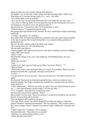 taking me that way, but I couldn’t change their direction.
She sighed. “It’s not like that. I didn’t really care about having a baby. I didn’t even
think about it. It’s not just having a baby. It’s… well… this baby.”
“It’s a killer, Bella. Look at yourself.”
“He’s not. It’s me. I’m just weak and human. But I can tough this out, Jake, I can—”
“Aw, come on! Shut up, Bella. You can spout this crap to your bloodsucker, but you’re
not fooling me. You know you’re not going to make it.”
She glared at me. “I do not know that. I’m worried about it, sure.”
“Worried about it,” I repeated through my teeth.
She gasped then and clutched at her stomach. My fury vanished like a light switch being
turned off.
“I’m fine,” she panted. “It’s nothing.”
But I didn’t hear; her hands had pulled her sweatshirt to the side, and I stared, horrified,
at the skin it exposed. Her stomach looked like it was stained with big splotches of
purple-black ink.
She saw my stare, and she yanked the fabric back in place.
“He’s strong, that’s all,” she said defensively.
The ink spots were bruises.
I almost gagged, and I understood what he’d said, about watching it hurt her. Suddenly,
I felt a little crazy myself.
“Bella,” I said.
She heard the change in my voice. She looked up, still breathing heavy, her eyes
confused.
“Bella, don’t do this.”
“Jake—”
“Listen to me. Don’t get your back up yet. Okay? Just listen. What if… ?”
“What if what?”
“What if this wasn’t a one-shot deal? What if it wasn’t all or nothing? What if you just
listened to Carlisle like a good girl, and kept yourself alive?”
“I won’t—”
“I’m not done yet. So you stay alive. Then you can start over. This didn’t work out. Try
again.”
She frowned. She raised one hand and touched the place where my eyebrows were
mashing together. Her fingers smoothed my forehead for a moment while she tried to
make sense of it.
“I don’t understand.… What do you mean, try again? You can’t think Edward would let
me… ? And what difference would it make? I’m sure any baby—”
“Yes,” I snapped. “Any kid of his would be the same.”
Her tired face just got more confused. “What?”
But I couldn’t say any more. There was no point. I would never be able to save her from
herself. I’d never been able to do that.
Then she blinked, and I could see she got it.
“Oh. Ugh. Please, Jacob. You think I should kill my baby and replace it with some
generic substitute? Artificial insemination?” She was mad now. “Why would I want to
have some stranger’s baby? I suppose it just doesn’t make a difference? Any baby will
do?”
“I didn’t mean that,” I muttered. “Not a stranger.”
She leaned forward. “Then what are you saying?”
“Nothing. I’m saying nothing. Same as ever.”
“Where did that come from?”
 