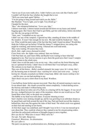 “Just to see if you were really alive. I didn’t believe you were sick like Charlie said.”
I couldn’t tell from her face whether she bought that or not.
“Will you come back again? Before . . .”
“I’m not going to hang around and watch you die, Bella.”
She flinched. “You’re right, you’re right. You should go.”
I headed for the door.
“Bye,” she whispered behind me. “Love you, Jake.”
I almost went back. I almost turned around and fell down on my knees and started
begging again. But I knew that I had to quit Bella, quit her cold turkey, before she killed
me, like she was going to kill him.
“Sure, sure,” I mumbled on my way out.
I didn’t see any of the vampires. I ignored my bike, standing all alone in the middle of
the meadow. It wasn’t fast enough for me now. My dad would be freaked out—Sam,
too. What would the pack make of the fact that they hadn’t heard me phase? Would they
think the Cullens got me before I’d had the chance? I stripped down, not caring who
might be watching, and started running. I blurred into wolf mid-stride.
They were waiting. Of course they were.
Jacob, Jake, eight voices chorused in relief.
Come home now, the Alpha voice ordered. Sam was furious.
I felt Paul fade out, and I knew Billy and Rachel were waiting to hear what had
happened to me. Paul was too anxious to give them the good news that I wasn’t vampire
chow to listen to the whole story.
I didn’t have to tell the pack I was on my way—they could see the forest blurring past
me as I sprinted for home. I didn’t have to tell them that I was half-past crazy, either.
The sickness in my head was obvious.
They saw all the horror—Bella’s mottled stomach; her raspy voice: he’s strong, that’s
all; the burning man in Edward’s face: watching her sicken and waste away… seeing it
hurting her; Rosalie crouched over Bella’s limp body: Bella’s life means nothing to her
—and for once, no one had anything to say.
Their shock was just a silent shout in my head. Wordless.
!!!!
I was halfway home before anyone recovered. Then they all started running to meet me.
It was almost dark—the clouds covered the sunset completely. I risked darting across
the freeway and made it without being seen.
We met up about ten miles out of La Push, in a clearing left by the loggers. It was out of
the way, wedged between two spurs of the mountain, where no one would see us. Paul
found them when I did, so the pack was complete.
The babble in my head was total chaos. Everyone shouting at once.
Sam’s hackles were sticking straight up, and he was growling in an unbroken stream as
he paced back and forth around the top of the ring. Paul and Jared moved like shadows
behind him, their ears flat against the sides of their head. The whole circle was agitated,
on their feet and snarling in low bursts.
At first their anger was undefined, and I thought I was in for it. I was too messed up to
care about that. They could do whatever they wanted to me for circumventing orders.
And then the unfocused confusion of thoughts began to move together.
How can this be? What does it mean? What will it be?
Not safe. Not right. Dangerous.
Unnatural. Monstrous. An abomination.
We can’t allow it.
The pack was pacing in synchronization now, thinking in synchronization, all but
 