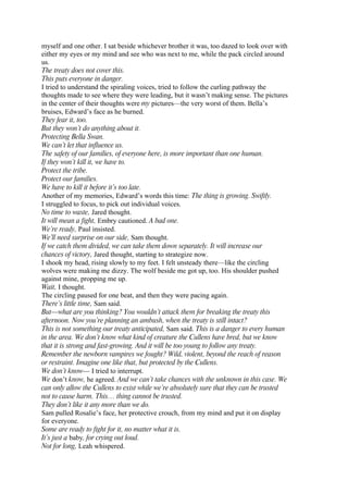 myself and one other. I sat beside whichever brother it was, too dazed to look over with
either my eyes or my mind and see who was next to me, while the pack circled around
us.
The treaty does not cover this.
This puts everyone in danger.
I tried to understand the spiraling voices, tried to follow the curling pathway the
thoughts made to see where they were leading, but it wasn’t making sense. The pictures
in the center of their thoughts were my pictures—the very worst of them. Bella’s
bruises, Edward’s face as he burned.
They fear it, too.
But they won’t do anything about it.
Protecting Bella Swan.
We can’t let that influence us.
The safety of our families, of everyone here, is more important than one human.
If they won’t kill it, we have to.
Protect the tribe.
Protect our families.
We have to kill it before it’s too late.
Another of my memories, Edward’s words this time: The thing is growing. Swiftly.
I struggled to focus, to pick out individual voices.
No time to waste, Jared thought.
It will mean a fight, Embry cautioned. A bad one.
We’re ready, Paul insisted.
We’ll need surprise on our side, Sam thought.
If we catch them divided, we can take them down separately. It will increase our
chances of victory, Jared thought, starting to strategize now.
I shook my head, rising slowly to my feet. I felt unsteady there—like the circling
wolves were making me dizzy. The wolf beside me got up, too. His shoulder pushed
against mine, propping me up.
Wait, I thought.
The circling paused for one beat, and then they were pacing again.
There’s little time, Sam said.
But—what are you thinking? You wouldn’t attack them for breaking the treaty this
afternoon. Now you’re planning an ambush, when the treaty is still intact?
This is not something our treaty anticipated, Sam said. This is a danger to every human
in the area. We don’t know what kind of creature the Cullens have bred, but we know
that it is strong and fast-growing. And it will be too young to follow any treaty.
Remember the newborn vampires we fought? Wild, violent, beyond the reach of reason
or restraint. Imagine one like that, but protected by the Cullens.
We don’t know— I tried to interrupt.
We don’t know, he agreed. And we can’t take chances with the unknown in this case. We
can only allow the Cullens to exist while we’re absolutely sure that they can be trusted
not to cause harm. This… thing cannot be trusted.
They don’t like it any more than we do.
Sam pulled Rosalie’s face, her protective crouch, from my mind and put it on display
for everyone.
Some are ready to fight for it, no matter what it is.
It’s just a baby, for crying out loud.
Not for long, Leah whispered.
 