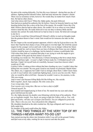 his pain at the coming disloyalty. For him this was a betrayal—during that one day of
alliance, fighting beside Edward Cullen, Seth had truly become the vampire’s friend.
There was no resistance in him, however. He would obey no matter how much it hurt
him. He had no other choice.
And what choice did I have? When the Alpha spoke, the pack followed.
Sam had never pushed his authority this far before; I knew he honestly hated to see Seth
kneeling before him like a slave at the foot of his master. He wouldn’t force this if he
didn’t believe that he had no other choice. He couldn’t lie to us when we were linked
mind to mind like this. He really believed it was our duty to destroy Bella and the
monster she carried. He really believed we had no time to waste. He believed it enough
to die for it.
I saw that he would face Edward himself; Edward’s ability to read our thoughts made
him the greatest threat in Sam’s mind. Sam would not let someone else take on that
danger.
He saw Jasper as the second-greatest opponent, which is why he’d given him to me. He
knew that I had the best chance of any of the pack to win that fight. He’d left the easiest
targets for the younger wolves and Leah. Little Alice was no danger without her future
vision to guide her, and we knew from our time of alliance that Esme was not a fighter.
Carlisle would be more of a challenge, but his hatred of violence would hinder him.
I felt sicker than Seth as I watched Sam plan it out, trying to work the angles to give
each member of the pack the best chance of survival.
Everything was inside out. This afternoon, I’d been chomping at the bit to attack them.
But Seth had been right—it wasn’t a fight I’d been ready for. I’d blinded myself with
that hate. I hadn’t let myself look at it carefully, because I must have known what I
would see if I did.
Carlisle Cullen. Looking at him without that hate clouding my eyes, I couldn’t deny that
killing him was murder. He was good. Good as any human we protected. Maybe better.
The others, too, I supposed, but I didn’t feel as strongly about them. I didn’t know them
as well. It was Carlisle who would hate fighting back, even to save his own life. That’s
why we would be able to kill him—because he wouldn’t want us, his enemies, to die.
This was wrong.
And it wasn’t just because killing Bella felt like killing me, like suicide.
Pull it together, Jacob, Sam ordered. The tribe comes first.
I was wrong today, Sam.
Your reasons were wrong then. But now we have a duty to fulfill.
I braced myself. No.
Sam snarled and stopped pacing in front of me. He stared into my eyes and a deep
growl slid between his teeth.
Yes, the Alpha decreed, his double voice blistering with the heat of his authority. There
are no loopholes tonight. You, Jacob, are going to fight the Cullens with us. You, with
Quil and Embry, will take care of Jasper and Emmett. You are obligated to protect the
tribe. That is why you exist. You will perform this obligation.
My shoulders hunched as the edict crushed me. My legs collapsed, and I was on my
belly under him.
No member of the pack could refuse the Alpha.
11. THE TWO THINGS AT THE VERY TOP OF MY
THINGS-I-NEVER-WANT-TO-DO LIST
Sam started moving the others into formation while I was still on the ground. Embry
and Quil were at my sides, waiting for me to recover and take the point.
 