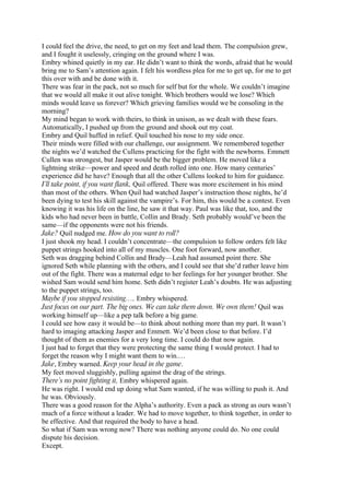 I could feel the drive, the need, to get on my feet and lead them. The compulsion grew,
and I fought it uselessly, cringing on the ground where I was.
Embry whined quietly in my ear. He didn’t want to think the words, afraid that he would
bring me to Sam’s attention again. I felt his wordless plea for me to get up, for me to get
this over with and be done with it.
There was fear in the pack, not so much for self but for the whole. We couldn’t imagine
that we would all make it out alive tonight. Which brothers would we lose? Which
minds would leave us forever? Which grieving families would we be consoling in the
morning?
My mind began to work with theirs, to think in unison, as we dealt with these fears.
Automatically, I pushed up from the ground and shook out my coat.
Embry and Quil huffed in relief. Quil touched his nose to my side once.
Their minds were filled with our challenge, our assignment. We remembered together
the nights we’d watched the Cullens practicing for the fight with the newborns. Emmett
Cullen was strongest, but Jasper would be the bigger problem. He moved like a
lightning strike—power and speed and death rolled into one. How many centuries’
experience did he have? Enough that all the other Cullens looked to him for guidance.
I’ll take point, if you want flank, Quil offered. There was more excitement in his mind
than most of the others. When Quil had watched Jasper’s instruction those nights, he’d
been dying to test his skill against the vampire’s. For him, this would be a contest. Even
knowing it was his life on the line, he saw it that way. Paul was like that, too, and the
kids who had never been in battle, Collin and Brady. Seth probably would’ve been the
same—if the opponents were not his friends.
Jake? Quil nudged me. How do you want to roll?
I just shook my head. I couldn’t concentrate—the compulsion to follow orders felt like
puppet strings hooked into all of my muscles. One foot forward, now another.
Seth was dragging behind Collin and Brady—Leah had assumed point there. She
ignored Seth while planning with the others, and I could see that she’d rather leave him
out of the fight. There was a maternal edge to her feelings for her younger brother. She
wished Sam would send him home. Seth didn’t register Leah’s doubts. He was adjusting
to the puppet strings, too.
Maybe if you stopped resisting…, Embry whispered.
Just focus on our part. The big ones. We can take them down. We own them! Quil was
working himself up—like a pep talk before a big game.
I could see how easy it would be—to think about nothing more than my part. It wasn’t
hard to imaging attacking Jasper and Emmett. We’d been close to that before. I’d
thought of them as enemies for a very long time. I could do that now again.
I just had to forget that they were protecting the same thing I would protect. I had to
forget the reason why I might want them to win.…
Jake, Embry warned. Keep your head in the game.
My feet moved sluggishly, pulling against the drag of the strings.
There’s no point fighting it, Embry whispered again.
He was right. I would end up doing what Sam wanted, if he was willing to push it. And
he was. Obviously.
There was a good reason for the Alpha’s authority. Even a pack as strong as ours wasn’t
much of a force without a leader. We had to move together, to think together, in order to
be effective. And that required the body to have a head.
So what if Sam was wrong now? There was nothing anyone could do. No one could
dispute his decision.
Except.
 