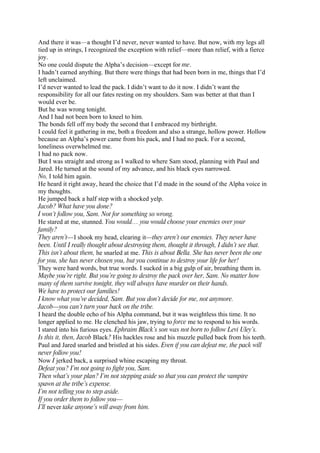 And there it was—a thought I’d never, never wanted to have. But now, with my legs all
tied up in strings, I recognized the exception with relief—more than relief, with a fierce
joy.
No one could dispute the Alpha’s decision—except for me.
I hadn’t earned anything. But there were things that had been born in me, things that I’d
left unclaimed.
I’d never wanted to lead the pack. I didn’t want to do it now. I didn’t want the
responsibility for all our fates resting on my shoulders. Sam was better at that than I
would ever be.
But he was wrong tonight.
And I had not been born to kneel to him.
The bonds fell off my body the second that I embraced my birthright.
I could feel it gathering in me, both a freedom and also a strange, hollow power. Hollow
because an Alpha’s power came from his pack, and I had no pack. For a second,
loneliness overwhelmed me.
I had no pack now.
But I was straight and strong as I walked to where Sam stood, planning with Paul and
Jared. He turned at the sound of my advance, and his black eyes narrowed.
No, I told him again.
He heard it right away, heard the choice that I’d made in the sound of the Alpha voice in
my thoughts.
He jumped back a half step with a shocked yelp.
Jacob? What have you done?
I won’t follow you, Sam. Not for something so wrong.
He stared at me, stunned. You would… you would choose your enemies over your
family?
They aren’t—I shook my head, clearing it—they aren’t our enemies. They never have
been. Until I really thought about destroying them, thought it through, I didn’t see that.
This isn’t about them, he snarled at me. This is about Bella. She has never been the one
for you, she has never chosen you, but you continue to destroy your life for her!
They were hard words, but true words. I sucked in a big gulp of air, breathing them in.
Maybe you’re right. But you’re going to destroy the pack over her, Sam. No matter how
many of them survive tonight, they will always have murder on their hands.
We have to protect our families!
I know what you’ve decided, Sam. But you don’t decide for me, not anymore.
Jacob—you can’t turn your back on the tribe.
I heard the double echo of his Alpha command, but it was weightless this time. It no
longer applied to me. He clenched his jaw, trying to force me to respond to his words.
I stared into his furious eyes. Ephraim Black’s son was not born to follow Levi Uley’s.
Is this it, then, Jacob Black? His hackles rose and his muzzle pulled back from his teeth.
Paul and Jared snarled and bristled at his sides. Even if you can defeat me, the pack will
never follow you!
Now I jerked back, a surprised whine escaping my throat.
Defeat you? I’m not going to fight you, Sam.
Then what’s your plan? I’m not stepping aside so that you can protect the vampire
spawn at the tribe’s expense.
I’m not telling you to step aside.
If you order them to follow you—
I’ll never take anyone’s will away from him.
 