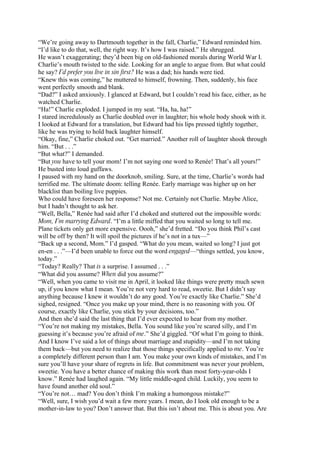 “We’re going away to Dartmouth together in the fall, Charlie,” Edward reminded him.
“I’d like to do that, well, the right way. It’s how I was raised.” He shrugged.
He wasn’t exaggerating; they’d been big on old-fashioned morals during World War I.
Charlie’s mouth twisted to the side. Looking for an angle to argue from. But what could
he say? I’d prefer you live in sin first? He was a dad; his hands were tied.
“Knew this was coming,” he muttered to himself, frowning. Then, suddenly, his face
went perfectly smooth and blank.
“Dad?” I asked anxiously. I glanced at Edward, but I couldn’t read his face, either, as he
watched Charlie.
“Ha!” Charlie exploded. I jumped in my seat. “Ha, ha, ha!”
I stared incredulously as Charlie doubled over in laughter; his whole body shook with it.
I looked at Edward for a translation, but Edward had his lips pressed tightly together,
like he was trying to hold back laughter himself.
“Okay, fine,” Charlie choked out. “Get married.” Another roll of laughter shook through
him. “But . . .”
“But what?” I demanded.
“But you have to tell your mom! I’m not saying one word to Renée! That’s all yours!”
He busted into loud guffaws.
I paused with my hand on the doorknob, smiling. Sure, at the time, Charlie’s words had
terrified me. The ultimate doom: telling Renée. Early marriage was higher up on her
blacklist than boiling live puppies.
Who could have foreseen her response? Not me. Certainly not Charlie. Maybe Alice,
but I hadn’t thought to ask her.
“Well, Bella,” Renée had said after I’d choked and stuttered out the impossible words:
Mom, I’m marrying Edward. “I’m a little miffed that you waited so long to tell me.
Plane tickets only get more expensive. Oooh,” she’d fretted. “Do you think Phil’s cast
will be off by then? It will spoil the pictures if he’s not in a tux—”
“Back up a second, Mom.” I’d gasped. “What do you mean, waited so long? I just got
en-en . . .”—I’d been unable to force out the word engaged—“things settled, you know,
today.”
“Today? Really? That is a surprise. I assumed . . .”
“What did you assume? When did you assume?”
“Well, when you came to visit me in April, it looked like things were pretty much sewn
up, if you know what I mean. You’re not very hard to read, sweetie. But I didn’t say
anything because I knew it wouldn’t do any good. You’re exactly like Charlie.” She’d
sighed, resigned. “Once you make up your mind, there is no reasoning with you. Of
course, exactly like Charlie, you stick by your decisions, too.”
And then she’d said the last thing that I’d ever expected to hear from my mother.
“You’re not making my mistakes, Bella. You sound like you’re scared silly, and I’m
guessing it’s because you’re afraid of me.” She’d giggled. “Of what I’m going to think.
And I know I’ve said a lot of things about marriage and stupidity—and I’m not taking
them back—but you need to realize that those things specifically applied to me. You’re
a completely different person than I am. You make your own kinds of mistakes, and I’m
sure you’ll have your share of regrets in life. But commitment was never your problem,
sweetie. You have a better chance of making this work than most forty-year-olds I
know.” Renée had laughed again. “My little middle-aged child. Luckily, you seem to
have found another old soul.”
“You’re not… mad? You don’t think I’m making a humongous mistake?”
“Well, sure, I wish you’d wait a few more years. I mean, do I look old enough to be a
mother-in-law to you? Don’t answer that. But this isn’t about me. This is about you. Are
 