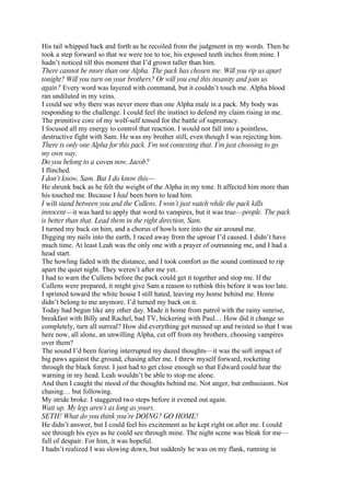 His tail whipped back and forth as he recoiled from the judgment in my words. Then he
took a step forward so that we were toe to toe, his exposed teeth inches from mine. I
hadn’t noticed till this moment that I’d grown taller than him.
There cannot be more than one Alpha. The pack has chosen me. Will you rip us apart
tonight? Will you turn on your brothers? Or will you end this insanity and join us
again? Every word was layered with command, but it couldn’t touch me. Alpha blood
ran undiluted in my veins.
I could see why there was never more than one Alpha male in a pack. My body was
responding to the challenge. I could feel the instinct to defend my claim rising in me.
The primitive core of my wolf-self tensed for the battle of supremacy.
I focused all my energy to control that reaction. I would not fall into a pointless,
destructive fight with Sam. He was my brother still, even though I was rejecting him.
There is only one Alpha for this pack. I’m not contesting that. I’m just choosing to go
my own way.
Do you belong to a coven now, Jacob?
I flinched.
I don’t know, Sam. But I do know this—
He shrunk back as he felt the weight of the Alpha in my tone. It affected him more than
his touched me. Because I had been born to lead him.
I will stand between you and the Cullens. I won’t just watch while the pack kills
innocent—it was hard to apply that word to vampires, but it was true—people. The pack
is better than that. Lead them in the right direction, Sam.
I turned my back on him, and a chorus of howls tore into the air around me.
Digging my nails into the earth, I raced away from the uproar I’d caused. I didn’t have
much time. At least Leah was the only one with a prayer of outrunning me, and I had a
head start.
The howling faded with the distance, and I took comfort as the sound continued to rip
apart the quiet night. They weren’t after me yet.
I had to warn the Cullens before the pack could get it together and stop me. If the
Cullens were prepared, it might give Sam a reason to rethink this before it was too late.
I sprinted toward the white house I still hated, leaving my home behind me. Home
didn’t belong to me anymore. I’d turned my back on it.
Today had begun like any other day. Made it home from patrol with the rainy sunrise,
breakfast with Billy and Rachel, bad TV, bickering with Paul… How did it change so
completely, turn all surreal? How did everything get messed up and twisted so that I was
here now, all alone, an unwilling Alpha, cut off from my brothers, choosing vampires
over them?
The sound I’d been fearing interrupted my dazed thoughts—it was the soft impact of
big paws against the ground, chasing after me. I threw myself forward, rocketing
through the black forest. I just had to get close enough so that Edward could hear the
warning in my head. Leah wouldn’t be able to stop me alone.
And then I caught the mood of the thoughts behind me. Not anger, but enthusiasm. Not
chasing… but following.
My stride broke. I staggered two steps before it evened out again.
Wait up. My legs aren’t as long as yours.
SETH! What do you think you’re DOING? GO HOME!
He didn’t answer, but I could feel his excitement as he kept right on after me. I could
see through his eyes as he could see through mine. The night scene was bleak for me—
full of despair. For him, it was hopeful.
I hadn’t realized I was slowing down, but suddenly he was on my flank, running in
 