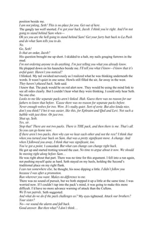 position beside me.
I am not joking, Seth! This is no place for you. Get out of here.
The gangly tan wolf snorted. I’ve got your back, Jacob. I think you’re right. And I’m not
going to stand behind Sam when—
Oh yes you are the hell going to stand behind Sam! Get your furry butt back to La Push
and do what Sam tells you to do.
No.
Go, Seth!
Is that an order, Jacob?
His question brought me up short. I skidded to a halt, my nails gouging furrows in the
mud.
I’m not ordering anyone to do anything. I’m just telling you what you already know.
He plopped down on his haunches beside me. I’ll tell you what I know—I know that it’s
awful quiet. Haven’t you noticed?
I blinked. My tail swished nervously as I realized what he was thinking underneath the
words. It wasn’t quiet in one sense. Howls still filled the air, far away in the west.
They haven’t phased back, Seth said.
I knew that. The pack would be on red alert now. They would be using the mind link to
see all sides clearly. But I couldn’t hear what they were thinking. I could only hear Seth.
No one else.
Looks to me like separate packs aren’t linked. Huh. Guess there was no reason for our
fathers to know that before. ’Cause there was no reason for separate packs before.
Never enough wolves for two. Wow. It’s really quiet. Sort of eerie. But also kinda nice,
don’t you think? I bet it was easier, like this, for Ephraim and Quil and Levi. Not such a
babble with just three. Or just two.
Shut up, Seth.
Yes, sir.
Stop that! There are not two packs. There is THE pack, and then there is me. That’s all.
So you can go home now.
If there aren’t two packs, then why can we hear each other and not the rest? I think that
when you turned your back on Sam, that was a pretty significant move. A change. And
when I followed you away, I think that was significant, too.
You’ve got a point, I conceded. But what can change can change right back.
He got up and started trotting toward the east. No time to argue about it now. We should
be moving right along before Sam…
He was right about that part. There was no time for this argument. I fell into a run again,
not pushing myself quite as hard. Seth stayed on my heels, holding the Second’s
traditional place on my right flank.
I can run somewhere else, he thought, his nose dipping a little. I didn’t follow you
because I was after a promotion.
Run wherever you want. Makes no difference to me.
There was no sound of pursuit, but we both stepped it up a little at the same time. I was
worried now. If I couldn’t tap into the pack’s mind, it was going to make this more
difficult. I’d have no more advance warning of attack than the Cullens.
We’ll run patrols, Seth suggested.
And what do we do if the pack challenges us? My eyes tightened. Attack our brothers?
Your sister?
No—we sound the alarm and fall back.
Good answer. But then what? I don’t think…
 