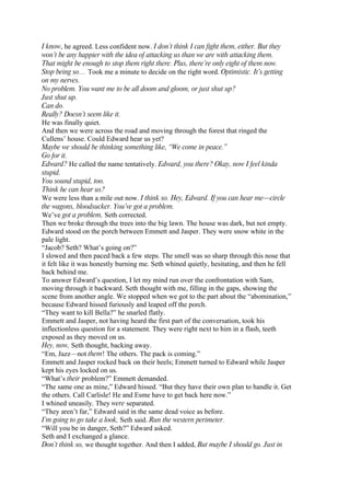 I know, he agreed. Less confident now. I don’t think I can fight them, either. But they
won’t be any happier with the idea of attacking us than we are with attacking them.
That might be enough to stop them right there. Plus, there’re only eight of them now.
Stop being so… Took me a minute to decide on the right word. Optimistic. It’s getting
on my nerves.
No problem. You want me to be all doom and gloom, or just shut up?
Just shut up.
Can do.
Really? Doesn’t seem like it.
He was finally quiet.
And then we were across the road and moving through the forest that ringed the
Cullens’ house. Could Edward hear us yet?
Maybe we should be thinking something like, “We come in peace.”
Go for it.
Edward? He called the name tentatively. Edward, you there? Okay, now I feel kinda
stupid.
You sound stupid, too.
Think he can hear us?
We were less than a mile out now. I think so. Hey, Edward. If you can hear me—circle
the wagons, bloodsucker. You’ve got a problem.
We’ve got a problem, Seth corrected.
Then we broke through the trees into the big lawn. The house was dark, but not empty.
Edward stood on the porch between Emmett and Jasper. They were snow white in the
pale light.
“Jacob? Seth? What’s going on?”
I slowed and then paced back a few steps. The smell was so sharp through this nose that
it felt like it was honestly burning me. Seth whined quietly, hesitating, and then he fell
back behind me.
To answer Edward’s question, I let my mind run over the confrontation with Sam,
moving through it backward. Seth thought with me, filling in the gaps, showing the
scene from another angle. We stopped when we got to the part about the “abomination,”
because Edward hissed furiously and leaped off the porch.
“They want to kill Bella?” he snarled flatly.
Emmett and Jasper, not having heard the first part of the conversation, took his
inflectionless question for a statement. They were right next to him in a flash, teeth
exposed as they moved on us.
Hey, now, Seth thought, backing away.
“Em, Jazz—not them! The others. The pack is coming.”
Emmett and Jasper rocked back on their heels; Emmett turned to Edward while Jasper
kept his eyes locked on us.
“What’s their problem?” Emmett demanded.
“The same one as mine,” Edward hissed. “But they have their own plan to handle it. Get
the others. Call Carlisle! He and Esme have to get back here now.”
I whined uneasily. They were separated.
“They aren’t far,” Edward said in the same dead voice as before.
I’m going to go take a look, Seth said. Run the western perimeter.
“Will you be in danger, Seth?” Edward asked.
Seth and I exchanged a glance.
Don’t think so, we thought together. And then I added, But maybe I should go. Just in
 
