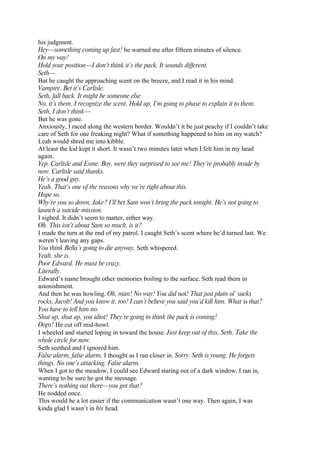 his judgment.
Hey—something coming up fast! he warned me after fifteen minutes of silence.
On my way!
Hold your position—I don’t think it’s the pack. It sounds different.
Seth—
But he caught the approaching scent on the breeze, and I read it in his mind.
Vampire. Bet it’s Carlisle.
Seth, fall back. It might be someone else.
No, it’s them. I recognize the scent. Hold up, I’m going to phase to explain it to them.
Seth, I don’t think—
But he was gone.
Anxiously, I raced along the western border. Wouldn’t it be just peachy if I couldn’t take
care of Seth for one freaking night? What if something happened to him on my watch?
Leah would shred me into kibble.
At least the kid kept it short. It wasn’t two minutes later when I felt him in my head
again.
Yep, Carlisle and Esme. Boy, were they surprised to see me! They’re probably inside by
now. Carlisle said thanks.
He’s a good guy.
Yeah. That’s one of the reasons why we’re right about this.
Hope so.
Why’re you so down, Jake? I’ll bet Sam won’t bring the pack tonight. He’s not going to
launch a suicide mission.
I sighed. It didn’t seem to matter, either way.
Oh. This isn’t about Sam so much, is it?
I made the turn at the end of my patrol. I caught Seth’s scent where he’d turned last. We
weren’t leaving any gaps.
You think Bella’s going to die anyway, Seth whispered.
Yeah, she is.
Poor Edward. He must be crazy.
Literally.
Edward’s name brought other memories boiling to the surface. Seth read them in
astonishment.
And then he was howling. Oh, man! No way! You did not! That just plain ol’ sucks
rocks, Jacob! And you know it, too! I can’t believe you said you’d kill him. What is that?
You have to tell him no.
Shut up, shut up, you idiot! They’re going to think the pack is coming!
Oops! He cut off mid-howl.
I wheeled and started loping in toward the house. Just keep out of this, Seth. Take the
whole circle for now.
Seth seethed and I ignored him.
False alarm, false alarm, I thought as I ran closer in. Sorry. Seth is young. He forgets
things. No one’s attacking. False alarm.
When I got to the meadow, I could see Edward staring out of a dark window. I ran in,
wanting to be sure he got the message.
There’s nothing out there—you got that?
He nodded once.
This would be a lot easier if the communication wasn’t one way. Then again, I was
kinda glad I wasn’t in his head.
 