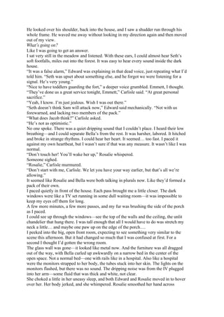 He looked over his shoulder, back into the house, and I saw a shudder run through his
whole frame. He waved me away without looking in my direction again and then moved
out of my view.
What’s going on?
Like I was going to get an answer.
I sat very still in the meadow and listened. With these ears, I could almost hear Seth’s
soft footfalls, miles out into the forest. It was easy to hear every sound inside the dark
house.
“It was a false alarm,” Edward was explaining in that dead voice, just repeating what I’d
told him. “Seth was upset about something else, and he forgot we were listening for a
signal. He’s very young.”
“Nice to have toddlers guarding the fort,” a deeper voice grumbled. Emmett, I thought.
“They’ve done us a great service tonight, Emmett,” Carlisle said. “At great personal
sacrifice.”
“Yeah, I know. I’m just jealous. Wish I was out there.”
“Seth doesn’t think Sam will attack now,” Edward said mechanically. “Not with us
forewarned, and lacking two members of the pack.”
“What does Jacob think?” Carlisle asked.
“He’s not as optimistic.”
No one spoke. There was a quiet dripping sound that I couldn’t place. I heard their low
breathing—and I could separate Bella’s from the rest. It was harsher, labored. It hitched
and broke in strange rhythms. I could hear her heart. It seemed… too fast. I paced it
against my own heartbeat, but I wasn’t sure if that was any measure. It wasn’t like I was
normal.
“Don’t touch her! You’ll wake her up,” Rosalie whispered.
Someone sighed.
“Rosalie,” Carlisle murmured.
“Don’t start with me, Carlisle. We let you have your way earlier, but that’s all we’re
allowing.”
It seemed like Rosalie and Bella were both talking in plurals now. Like they’d formed a
pack of their own.
I paced quietly in front of the house. Each pass brought me a little closer. The dark
windows were like a TV set running in some dull waiting room—it was impossible to
keep my eyes off them for long.
A few more minutes, a few more passes, and my fur was brushing the side of the porch
as I paced.
I could see up through the windows—see the top of the walls and the ceiling, the unlit
chandelier that hung there. I was tall enough that all I would have to do was stretch my
neck a little… and maybe one paw up on the edge of the porch.…
I peeked into the big, open front room, expecting to see something very similar to the
scene this afternoon. But it had changed so much that I was confused at first. For a
second I thought I’d gotten the wrong room.
The glass wall was gone—it looked like metal now. And the furniture was all dragged
out of the way, with Bella curled up awkwardly on a narrow bed in the center of the
open space. Not a normal bed—one with rails like in a hospital. Also like a hospital
were the monitors strapped to her body, the tubes stuck into her skin. The lights on the
monitors flashed, but there was no sound. The dripping noise was from the IV plugged
into her arm—some fluid that was thick and white, not clear.
She choked a little in her uneasy sleep, and both Edward and Rosalie moved in to hover
over her. Her body jerked, and she whimpered. Rosalie smoothed her hand across
 