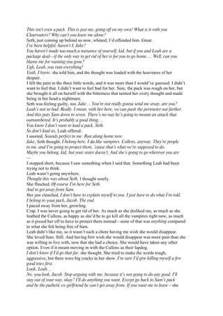 This isn’t even a pack. This is just me, going off on my own! What is it with you
Clearwaters? Why can’t you leave me alone?
Seth, just coming up behind us now, whined; I’d offended him. Great.
I’ve been helpful, haven’t I, Jake?
You haven’t made too much a nuisance of yourself, kid, but if you and Leah are a
package deal—if the only way to get rid of her is for you to go home.… Well, can you
blame me for wanting you gone?
Ugh, Leah, you ruin everything!
Yeah, I know, she told him, and the thought was loaded with the heaviness of her
despair.
I felt the pain in the three little words, and it was more than I would’ve guessed. I didn’t
want to feel that. I didn’t want to feel bad for her. Sure, the pack was rough on her, but
she brought it all on herself with the bitterness that tainted her every thought and made
being in her head a nightmare.
Seth was feeling guilty, too. Jake… You’re not really gonna send me away, are you?
Leah’s not so bad. Really. I mean, with her here, we can push the perimeter out farther.
And this puts Sam down to seven. There’s no way he’s going to mount an attack that
outnumbered. It’s probably a good thing.…
You know I don’t want to lead a pack, Seth.
So don’t lead us, Leah offered.
I snorted. Sounds perfect to me. Run along home now.
Jake, Seth thought. I belong here. I do like vampires. Cullens, anyway. They’re people
to me, and I’m going to protect them, ’cause that’s what we’re supposed to do.
Maybe you belong, kid, but your sister doesn’t. And she’s going to go wherever you are
—
I stopped short, because I saw something when I said that. Something Leah had been
trying not to think.
Leah wasn’t going anywhere.
Thought this was about Seth, I thought sourly.
She flinched. Of course I’m here for Seth.
And to get away from Sam.
Her jaw clenched. I don’t have to explain myself to you. I just have to do what I’m told.
I belong to your pack, Jacob. The end.
I paced away from her, growling.
Crap. I was never going to get rid of her. As much as she disliked me, as much as she
loathed the Cullens, as happy as she’d be to go kill all the vampires right now, as much
as it pissed her off to have to protect them instead—none of that was anything compared
to what she felt being free of Sam.
Leah didn’t like me, so it wasn’t such a chore having me wish she would disappear.
She loved Sam. Still. And having him wish she would disappear was more pain than she
was willing to live with, now that she had a choice. She would have taken any other
option. Even if it meant moving in with the Cullens as their lapdog.
I don’t know if I’d go that far, she thought. She tried to make the words tough,
aggressive, but there were big cracks in her show. I’m sure I’d give killing myself a few
good tries first.
Look, Leah…
No, you look, Jacob. Stop arguing with me, because it’s not going to do any good. I’ll
stay out of your way, okay? I’ll do anything you want. Except go back to Sam’s pack
and be the pathetic ex-girlfriend he can’t get away from. If you want me to leave—she
 