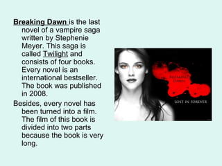 Breaking Dawn is the last
  novel of a vampire saga
  written by Stephenie
  Meyer. This saga is
  called Twilight and
  consists of four books.
  Every novel is an
  international bestseller.
  The book was published
  in 2008.
Besides, every novel has
  been turned into a film.
  The film of this book is
  divided into two parts
  because the book is very
  long.
 