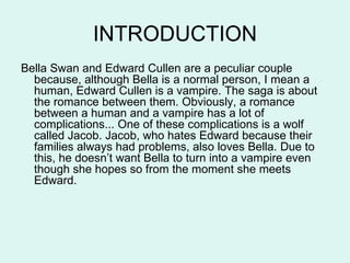INTRODUCTION
Bella Swan and Edward Cullen are a peculiar couple
  because, although Bella is a normal person, I mean a
  human, Edward Cullen is a vampire. The saga is about
  the romance between them. Obviously, a romance
  between a human and a vampire has a lot of
  complications... One of these complications is a wolf
  called Jacob. Jacob, who hates Edward because their
  families always had problems, also loves Bella. Due to
  this, he doesn’t want Bella to turn into a vampire even
  though she hopes so from the moment she meets
  Edward.
 