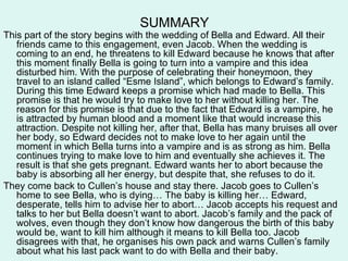 SUMMARY
This part of the story begins with the wedding of Bella and Edward. All their
   friends came to this engagement, even Jacob. When the wedding is
   coming to an end, he threatens to kill Edward because he knows that after
   this moment finally Bella is going to turn into a vampire and this idea
   disturbed him. With the purpose of celebrating their honeymoon, they
   travel to an island called “Esme Island”, which belongs to Edward’s family.
   During this time Edward keeps a promise which had made to Bella. This
   promise is that he would try to make love to her without killing her. The
   reason for this promise is that due to the fact that Edward is a vampire, he
   is attracted by human blood and a moment like that would increase this
   attraction. Despite not killing her, after that, Bella has many bruises all over
   her body, so Edward decides not to make love to her again until the
   moment in which Bella turns into a vampire and is as strong as him. Bella
   continues trying to make love to him and eventually she achieves it. The
   result is that she gets pregnant. Edward wants her to abort because the
   baby is absorbing all her energy, but despite that, she refuses to do it.
They come back to Cullen’s house and stay there. Jacob goes to Cullen’s
   home to see Bella, who is dying… The baby is killing her… Edward,
   desperate, tells him to advise her to abort… Jacob accepts his request and
   talks to her but Bella doesn’t want to abort. Jacob’s family and the pack of
   wolves, even though they don’t know how dangerous the birth of this baby
   would be, want to kill him although it means to kill Bella too. Jacob
   disagrees with that, he organises his own pack and warns Cullen’s family
   about what his last pack want to do with Bella and their baby.
 