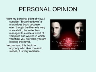 PERSONAL OPINION
From my personal point of view, I
    consider “Breaking dawn” a
    marvellous book because,
    even though the theme is very
    surrealistic, the writer has
    managed to create a world of
    vampires and wolves in which
    you think you are while you are
    reading the novel.
I recommend this book to
    anybody who likes romantic
    stories, it is very romantic.
 