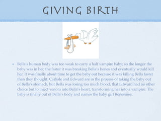 Giving birth



Bella’s human body was too weak to carry a half vampire baby; so the longer the
baby was in her, the faster it was breaking Bella’s bones and eventually would kill
her. It was ﬁnally about time to get the baby out because it was killing Bella faster
than they thought. Carlisle and Edward are in the process of taking the baby out
of Bella’s stomach, but Bella was losing too much blood, that Edward had no other
choice but to inject venom into Bella’s heart, transforming her into a vampire. The
baby is ﬁnally out of Bella’s body and names the baby girl Renesmee.
 