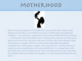 motherhood


Bella survives giving birth to her baby, but is now just like the Cullens. Jacob
ﬁnding out the baby is out of Bella, Jacob tries to kill the baby, but instead he
"imprints"—an involuntary response in which a shape-shifter ﬁnds his soul mate
— on Renesmee. Jacob had fallen in love with Renesmee and has no choice but to
help save her from the wolf pack, who tries to kill her due to the change of Bella
from human to vampire. Edward’s entire family helps Bella through the
transformation of becoming a vampire. They teach her how to hunt and how to
control herself around humans. Edward and Bella live in a cottage home with
their baby just near the Cullen’s house. She eventually gets use to how her body
has changed. Edward and Bella live happily ever after, along with Renesmee and
Jacob.
 
