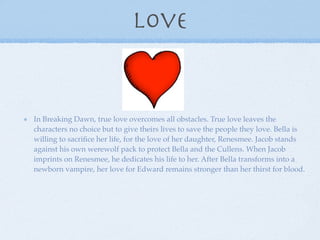Love


In Breaking Dawn, true love overcomes all obstacles. True love leaves the
characters no choice but to give theirs lives to save the people they love. Bella is
willing to sacriﬁce her life, for the love of her daughter, Renesmee. Jacob stands
against his own werewolf pack to protect Bella and the Cullens. When Jacob
imprints on Renesmee, he dedicates his life to her. After Bella transforms into a
newborn vampire, her love for Edward remains stronger than her thirst for blood.
 
