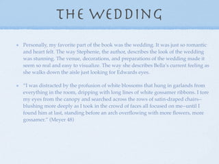 The wedding
Personally, my favorite part of the book was the wedding. It was just so romantic
and heart felt. The way Stephenie, the author, describes the look of the wedding
was stunning. The venue, decorations, and preparations of the wedding made it
seem so real and easy to visualize. The way she describes Bella’s current feeling as
she walks down the aisle just looking for Edwards eyes.

“I was distracted by the profusion of white blossoms that hung in garlands from
everything in the room, dripping with long lines of white gossamer ribbons. I tore
my eyes from the canopy and searched across the rows of satin-draped chairs--
blushing more deeply as I took in the crowd of faces all focused on me--until I
found him at last, standing before an arch overﬂowing with more ﬂowers, more
gossamer.” (Meyer 48)
 