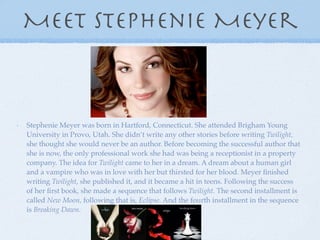 Meet Stephenie Meyer



Stephenie Meyer was born in Hartford, Connecticut. She attended Brigham Young
University in Provo, Utah. She didn’t write any other stories before writing Twilight,
she thought she would never be an author. Before becoming the successful author that
she is now, the only professional work she had was being a receptionist in a property
company. The idea for Twilight came to her in a dream. A dream about a human girl
and a vampire who was in love with her but thirsted for her blood. Meyer ﬁnished
writing Twilight, she published it, and it became a hit in teens. Following the success
of her ﬁrst book, she made a sequence that follows Twilight. The second installment is
called New Moon, following that is, Eclipse. And the fourth installment in the sequence
is Breaking Dawn.
 