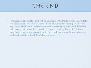 The end
I enjoy reading books that are ﬁlled with romance. And this book was all about the
romantic feeling between Edward and Bella. Plus, their relationship was not like
any others, which made the book even more interesting for me to read. This book
will never get old to me. I very much recommend reading this book. The book
went from romance to suspense to action and back to romance. It was a pleasure
reading about Edward and Bella’s life together.
 