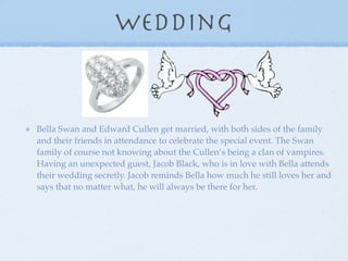 Wedding


Bella Swan and Edward Cullen get married, with both sides of the family
and their friends in attendance to celebrate the special event. The Swan
family of course not knowing about the Cullen’s being a clan of vampires.
Having an unexpected guest, Jacob Black, who is in love with Bella attends
their wedding secretly. Jacob reminds Bella how much he still loves her and
says that no matter what, he will always be there for her.
 