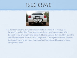 Isle Esme



After the wedding, Edward takes Bella to an island that belongs to
Edward’s mother, Isle Esme, where they have their honeymoon. With
Edward being a vampire and Bella still being human, they couldn’t have the
usual honeymoon. But that didn’t stop them. They spend a couple days on
the island, but end up going home earlier than planned because of some
unexpected news.
 