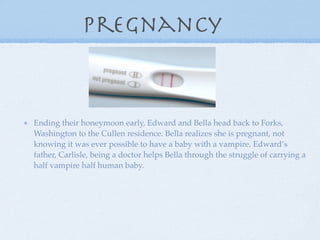 Pregnancy


Ending their honeymoon early, Edward and Bella head back to Forks,
Washington to the Cullen residence. Bella realizes she is pregnant, not
knowing it was ever possible to have a baby with a vampire. Edward’s
father, Carlisle, being a doctor helps Bella through the struggle of carrying a
half vampire half human baby.
 