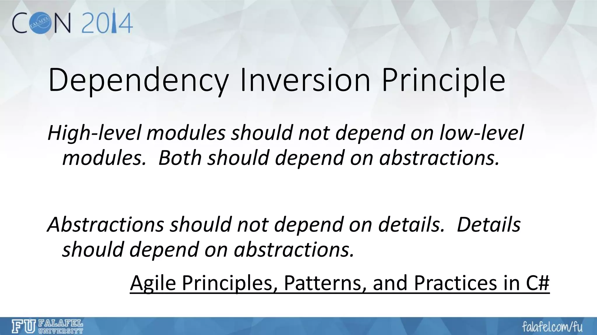 Dependency Inversion Principle 
High-level modules should not depend on low-level modules. Both should depend on abstractions. 
Abstractions should not depend on details. Details should depend on abstractions. 
Agile Principles, Patterns, and Practices in C#  