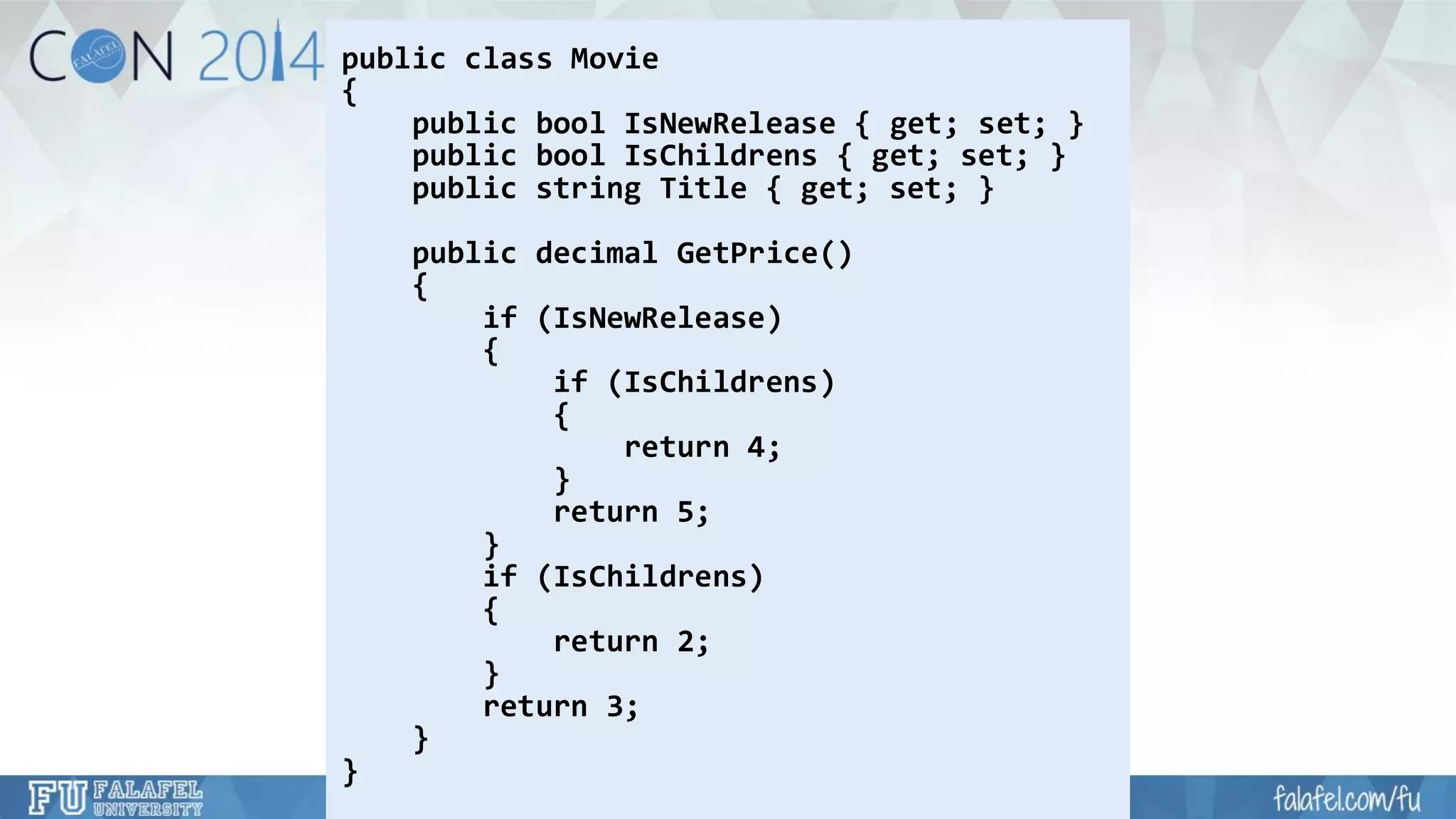 public class Movie 
{ 
public boolIsNewRelease{ get; set; } 
public boolIsChildrens{ get; set; } 
public string Title { get; set; } 
public decimal GetPrice() 
{ 
if (IsNewRelease) 
{ 
if (IsChildrens) 
{ 
return 4; 
} 
return 5; 
} 
if (IsChildrens) 
{ 
return 2; 
} 
return 3; 
} 
}  