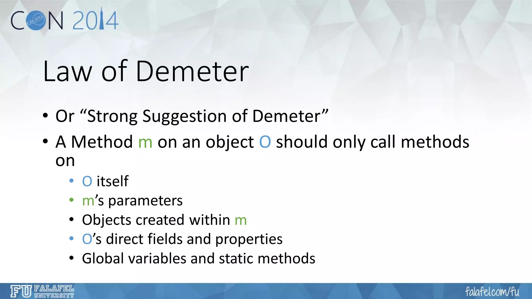 Law of Demeter 
•Or “Strong Suggestion of Demeter” 
•A Method mon an object Oshould only call methods on 
•Oitself 
•m’s parameters 
•Objects created within m 
•O’s direct fields and properties 
•Global variables and static methods  