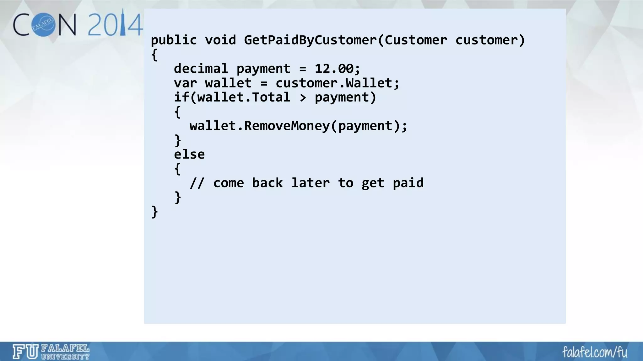 public void GetPaidByCustomer(Customer customer) 
{ 
decimal payment = 12.00; 
varwallet = customer.Wallet; 
if(wallet.Total> payment) 
{ 
wallet.RemoveMoney(payment); 
} 
e lse 
{ 
// come back later to get paid 
} 
}  