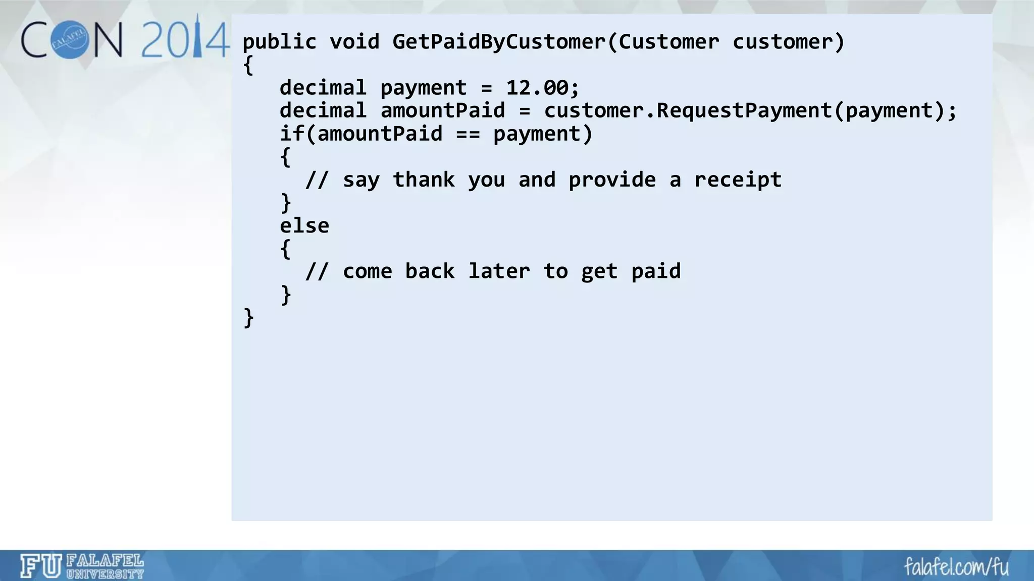 public void GetPaidByCustomer(Customer customer) 
{ 
decimal payment = 12.00; 
decimal amountPaid= customer.RequestPayment(payment); 
if(amountPaid== payment) 
{ 
// say thank you and provide a receipt 
} 
else 
{ 
// come back later to get paid 
} 
}  