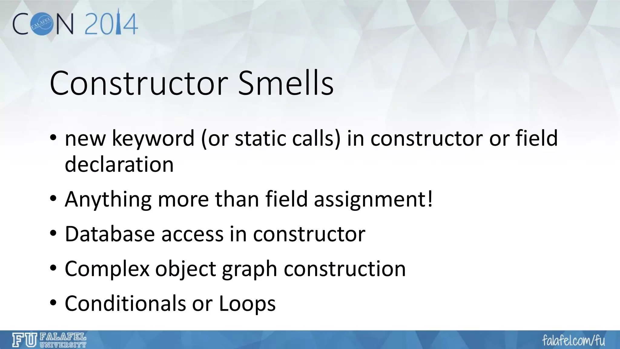 Constructor Smells 
•new keyword (or static calls) in constructor or field declaration 
•Anything more than field assignment! 
•Database access in constructor 
•Complex object graph construction 
•Conditionals or Loops  