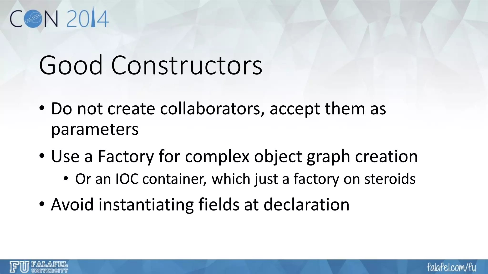 Good Constructors 
•Do not create collaborators, accept them as parameters 
•Use a Factory for complex object graph creation 
•Or an IOC container, which just a factory on steroids 
•Avoid instantiating fields at declaration  