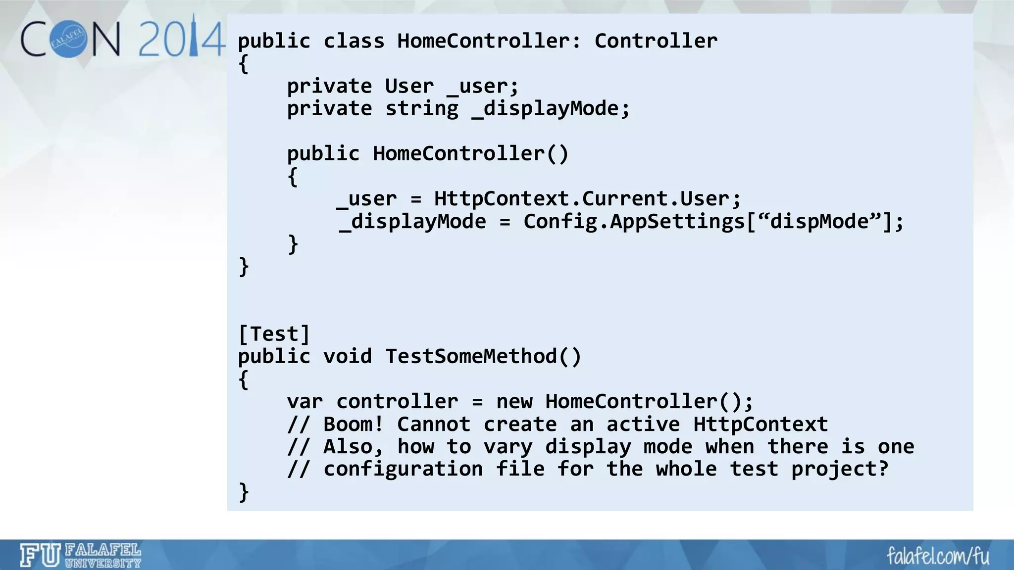 public class HomeController: Controller 
{ 
private User _user; 
private string _displayMode; 
public HomeController() 
{ 
_user = HttpContext.Current.User; 
_displayMode= Config.AppSettings[“dispMode”]; 
} 
} 
[Test] 
public void TestSomeMethod() 
{ 
varcontroller = new HomeController(); 
// Boom! Cannot create an active HttpContext 
// Also, how to vary display mode when there is one 
// configuration file for the whole test project? 
}  