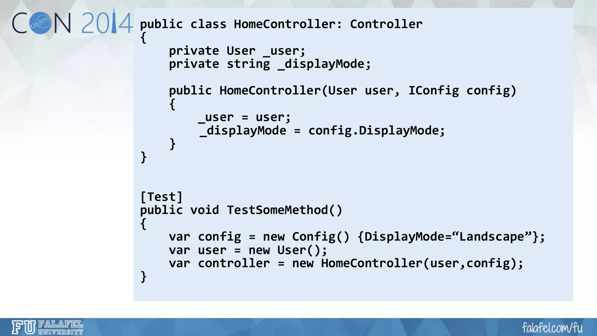 public class HomeController: Controller 
{ 
private User _user; 
private string _displayMode; 
public HomeController(User user, IConfigconfig) 
{ 
_user = user; 
_displayMode= config.DisplayMode; 
} 
} 
[Test] 
public void TestSomeMethod() 
{ 
varconfig= new Config() {DisplayMode=“Landscape”}; 
varuser = new User(); 
varcontroller = new HomeController(user,config); 
}  