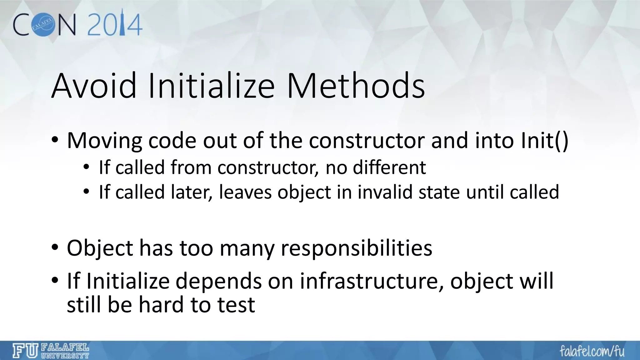 Avoid Initialize Methods 
•Moving code out of the constructor and into Init() 
•If called from constructor, no different 
•If called later, leaves object in invalid state until called 
•Object has too many responsibilities 
•If Initialize depends on infrastructure, object will still be hard to test  