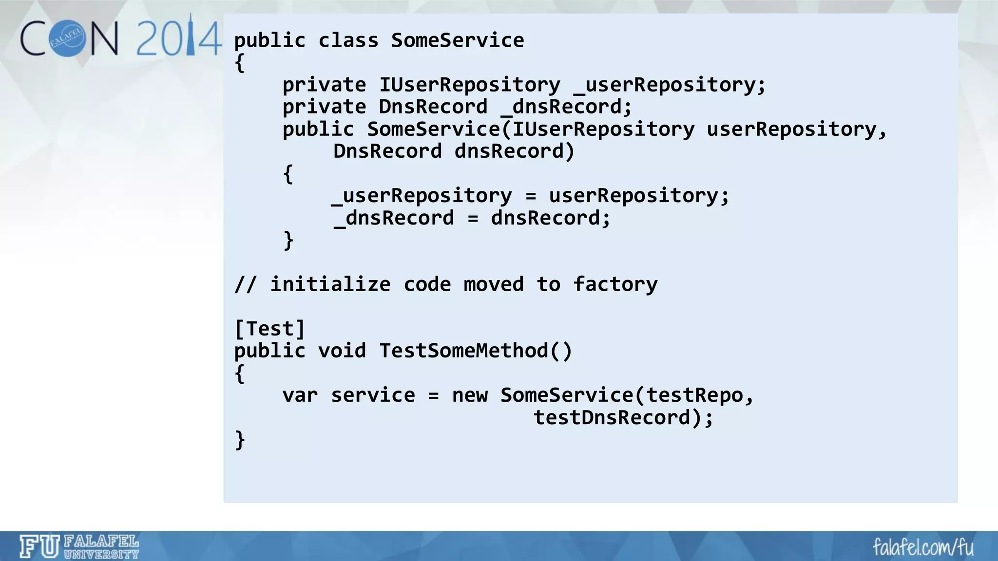 public class SomeService 
{ 
private IUserRepository_userRepository; 
private DnsRecord_dnsRecord; 
public SomeService(IUserRepositoryuserRepository, 
DnsRecorddnsRecord) 
{ 
_userRepository= userRepository; 
_dnsRecord= dnsRecord; 
} 
// initialize code moved to factory 
[Test] 
public void TestSomeMethod() 
{ 
varservice = new SomeService(testRepo, 
testDnsRecord); 
}  