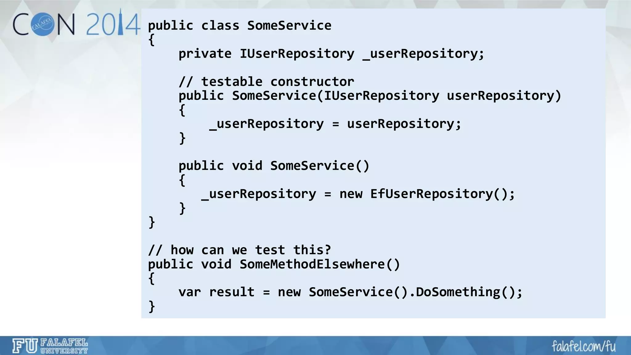 public class SomeService 
{ 
private IUserRepository_userRepository; 
// testable constructor 
public SomeService(IUserRepositoryuserRepository) 
{ 
_userRepository= userRepository; 
} 
public void SomeService() 
{ 
_userRepository= new EfUserRepository(); 
} 
} 
// how can we test this? 
public void SomeMethodElsewhere() 
{ 
varresult = new SomeService().DoSomething(); 
}  