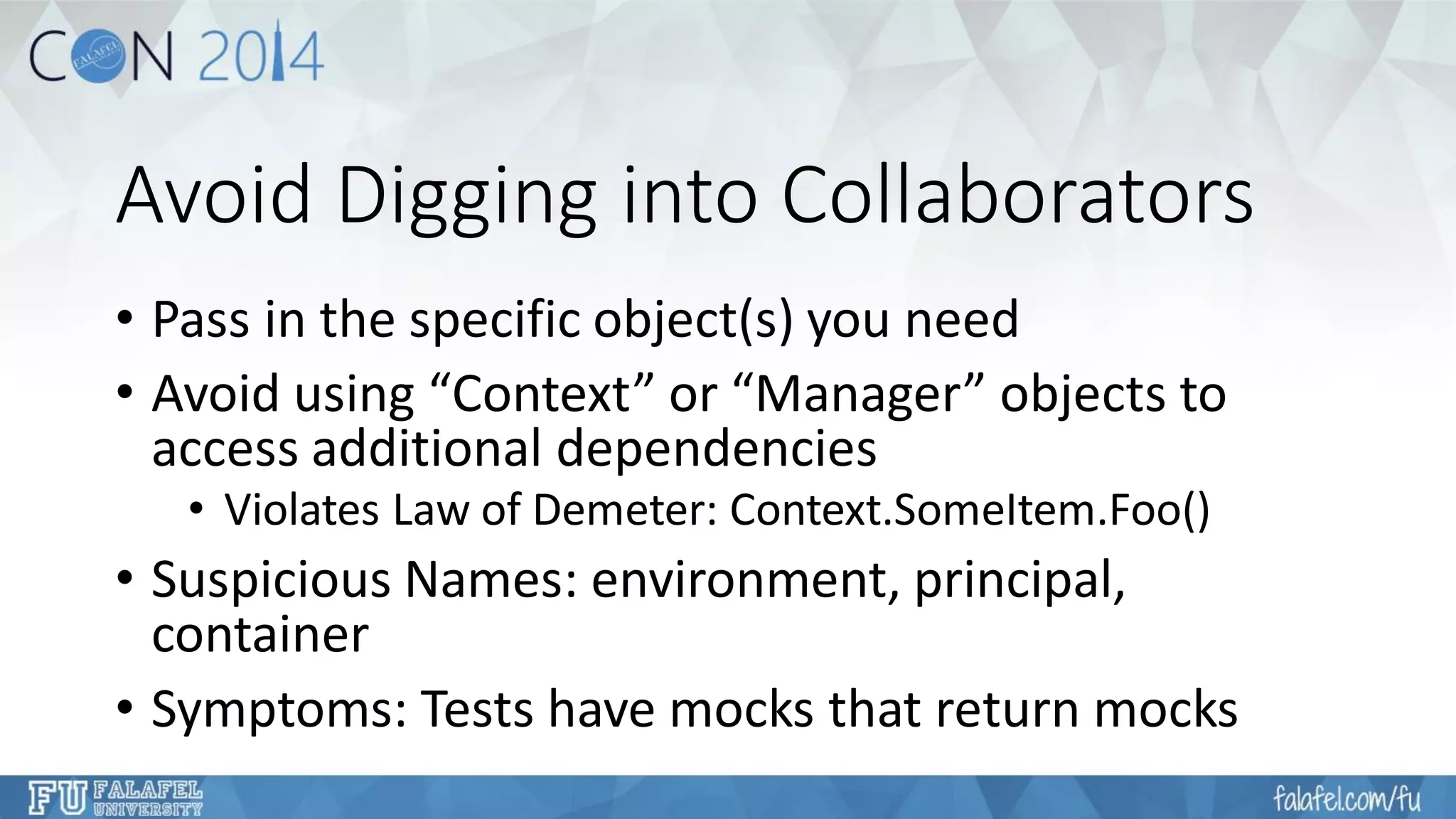 Avoid Digging into Collaborators 
•Pass in the specific object(s) you need 
•Avoid using “Context” or “Manager” objects to access additional dependencies 
•Violates Law of Demeter: Context.SomeItem.Foo() 
•Suspicious Names: environment, principal, container 
•Symptoms: Tests have mocks that return mocks  
