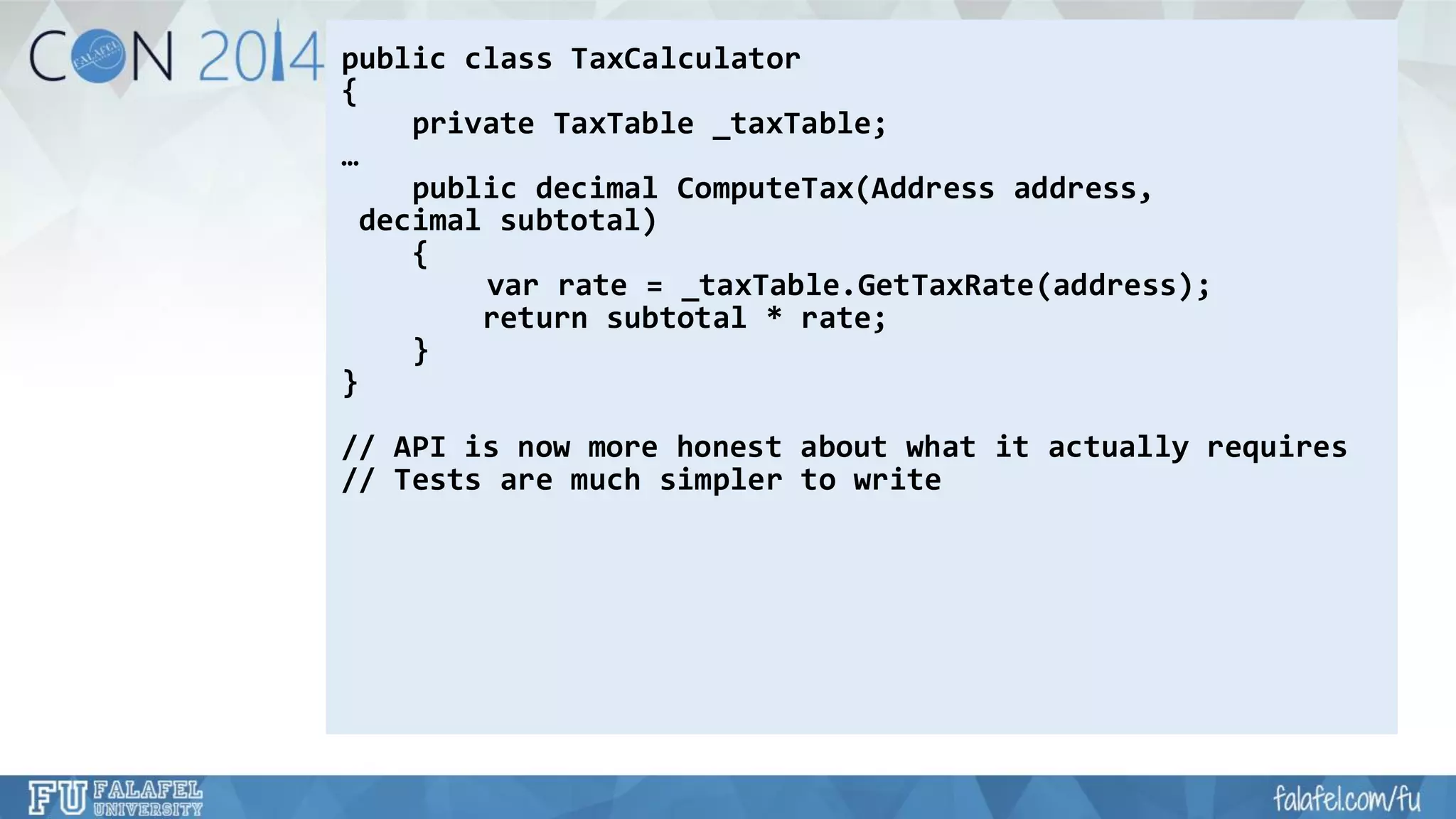 public class TaxCalculator 
{ 
private TaxTable_taxTable; 
… 
public decimal ComputeTax(Address address, 
decimal subtotal) 
{ 
varrate = _taxTable.GetTaxRate(address); 
return subtotal * rate; 
} 
} 
// API is now more honest about what it actually requires 
// Tests are much simpler to write  
