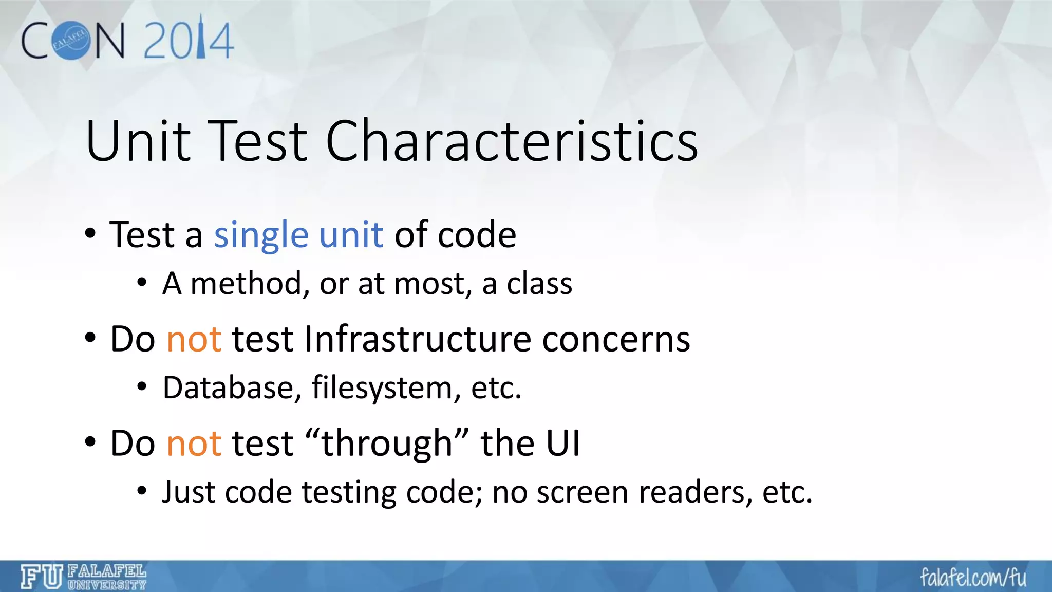 Unit Test Characteristics 
•Test a single unit of code 
•A method, or at most, a class 
•Do nottest Infrastructure concerns 
•Database, filesystem, etc. 
•Do nottest “through” the UI 
•Just code testing code; no screen readers, etc.  