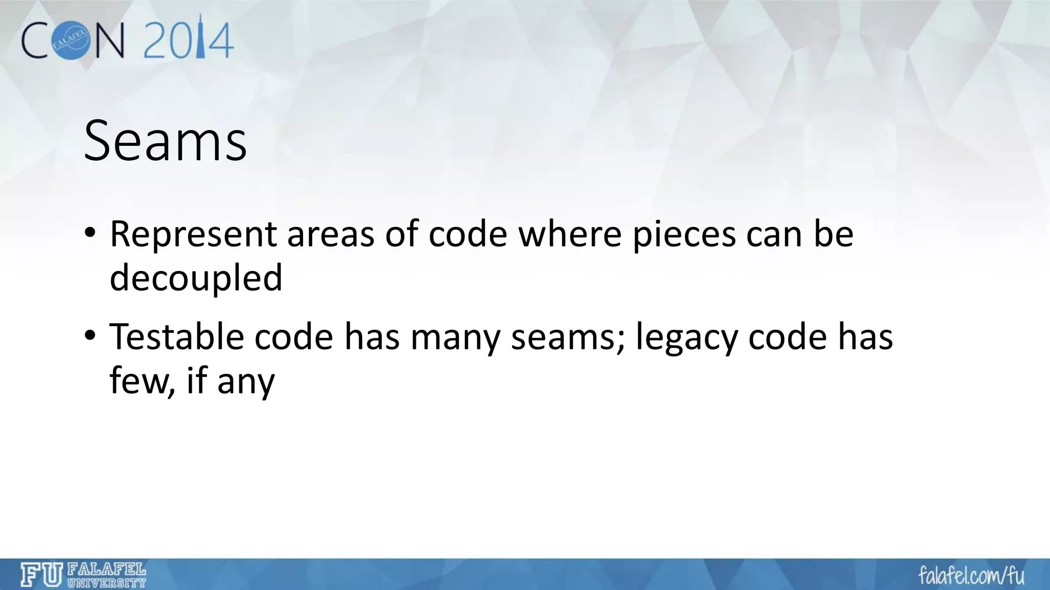 Seams 
•Represent areas of code where pieces can be decoupled 
•Testable code has many seams; legacy code has few, if any  