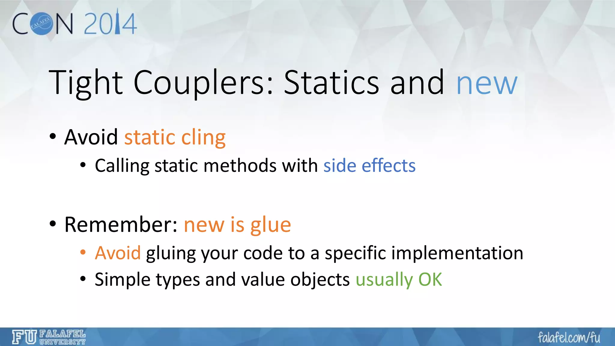 Tight Couplers: Statics and new 
•Avoid static cling 
•Calling static methods with side effects 
•Remember: new is glue 
•Avoidgluing your code to a specific implementation 
•Simple types and value objects usually OK  