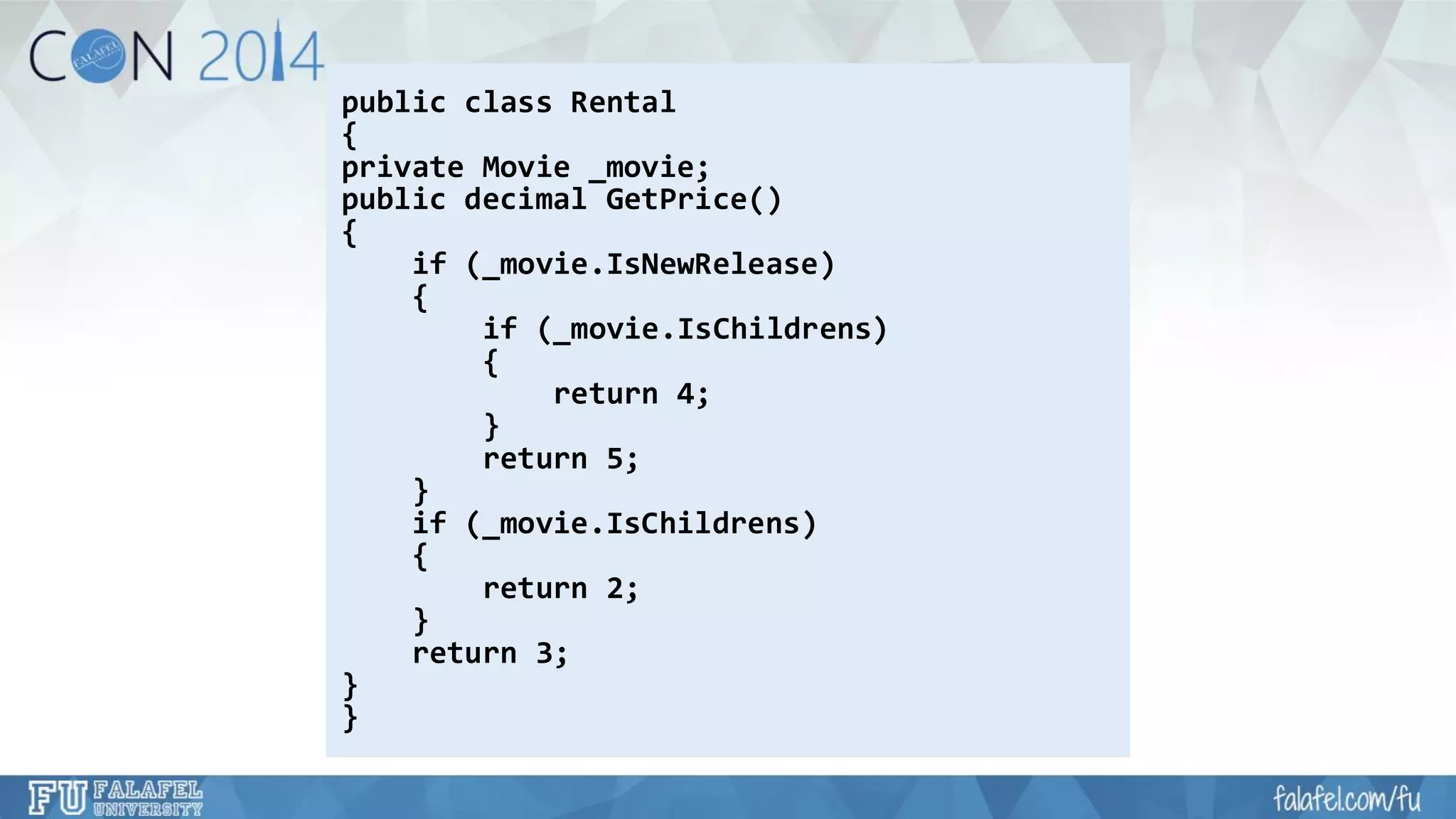 public class Rental 
{ 
private Movie _movie; 
public decimal GetPrice() 
{ 
if (_movie.IsNewRelease) 
{ 
if (_movie.IsChildrens) 
{ 
return 4; 
} 
return 5; 
} 
if (_movie.IsChildrens) 
{ 
return 2; 
} 
return 3; 
} 
}  