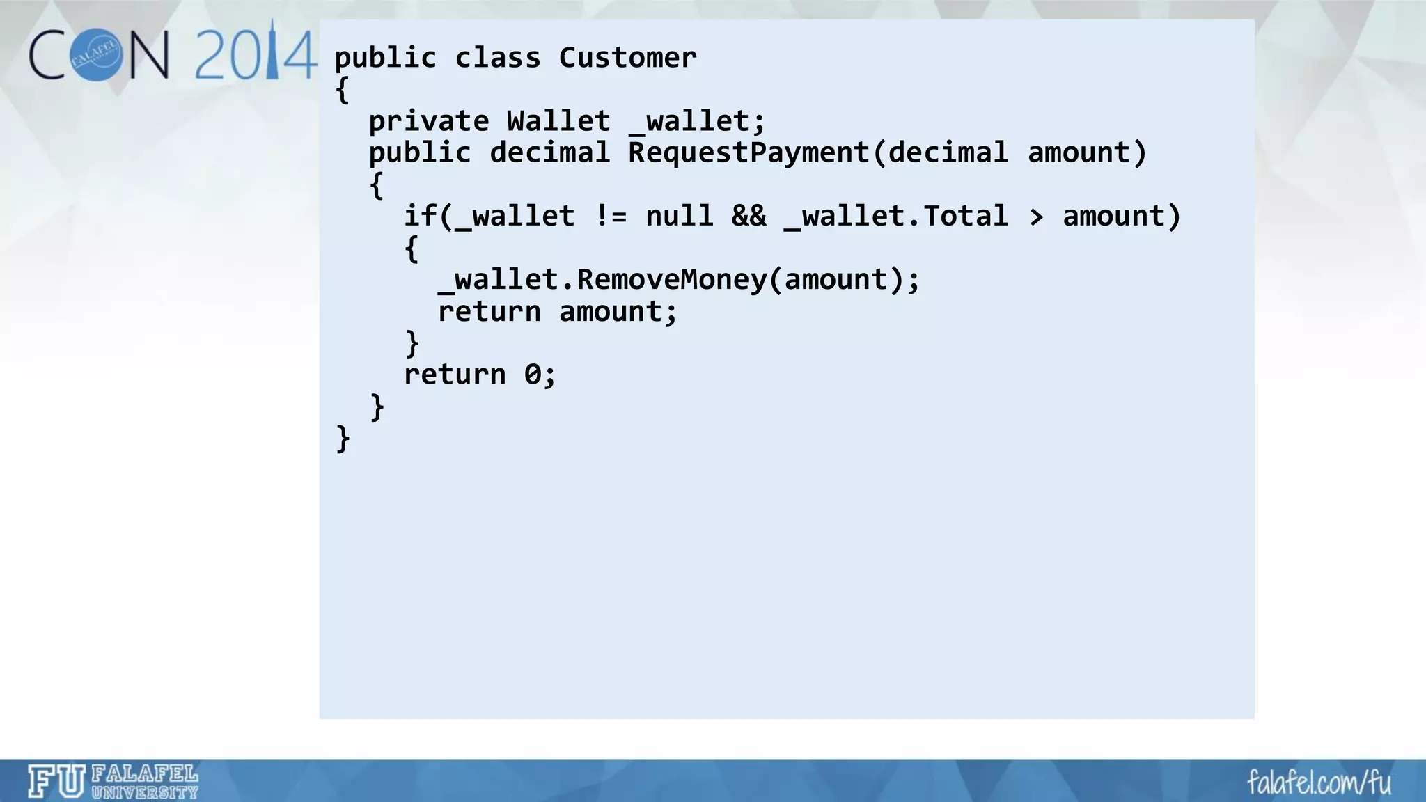 public class Customer 
{ 
private Wallet _wallet; 
public decimal RequestPayment(decimal amount) 
{ 
if(_wallet != null && _wallet.Total> amount) 
{ 
_wallet.RemoveMoney(amount); 
return amount; 
} 
return 0; 
} 
}  