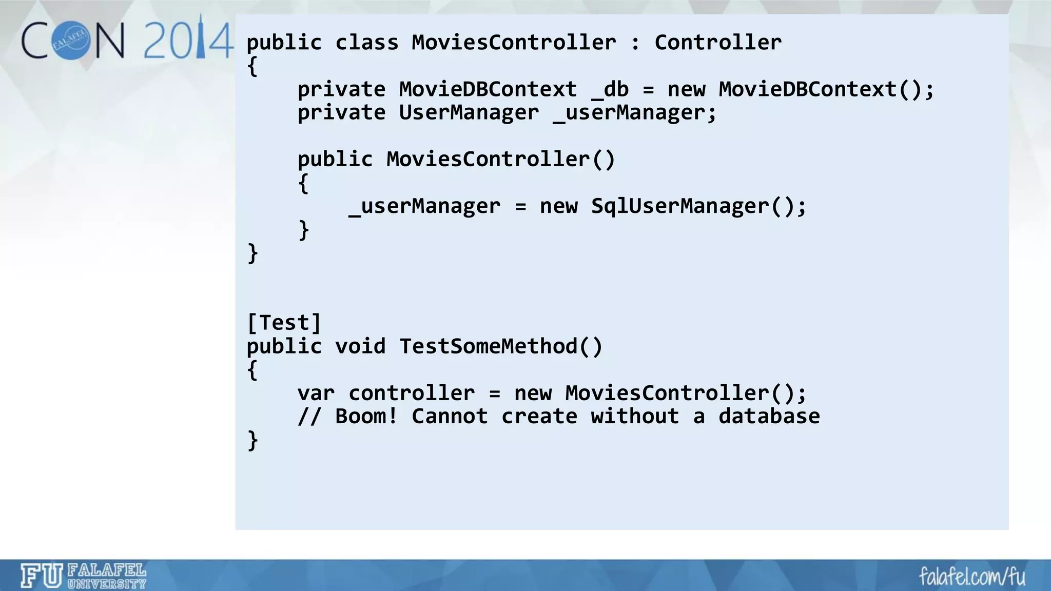 public class MoviesController: Controller 
{ 
private MovieDBContext_db= new MovieDBContext(); 
private UserManager_userManager; 
public MoviesController() 
{ 
_userManager= new SqlUserManager(); 
} 
} 
[Test] 
public void TestSomeMethod() 
{ 
varcontroller = new MoviesController(); 
// Boom! Cannot create without a database 
}  