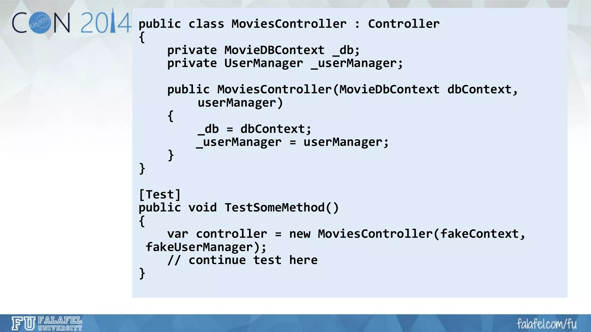 public class MoviesController: Controller 
{ 
private MovieDBContext_db; 
private UserManager_userManager; 
public MoviesController(MovieDbContextdbContext, 
userManager) 
{ 
_db= dbContext; 
_userManager= userManager; 
} 
} 
[Test] 
public void TestSomeMethod() 
{ 
varcontroller = new MoviesController(fakeContext, 
fakeUserManager); 
// continue test here 
}  