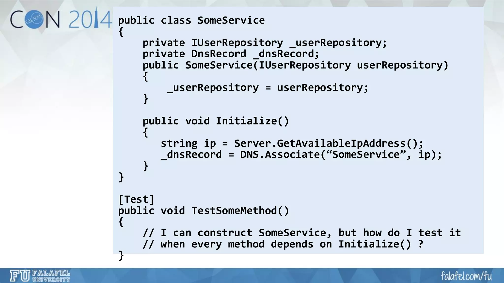 public class SomeService 
{ 
private IUserRepository_userRepository; 
private DnsRecord_dnsRecord; 
public SomeService(IUserRepositoryuserRepository) 
{ 
_userRepository= userRepository; 
} 
public void Initialize() 
{ 
string ip= Server.GetAvailableIpAddress(); 
_dnsRecord= DNS.Associate(“SomeService”, ip); 
} 
} 
[Test] 
public void TestSomeMethod() 
{ 
// I can construct SomeService, but how do I test it 
// when every method depends on Initialize() ? 
}  